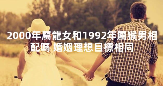 2000年屬龍女和1992年屬猴男相配嗎 婚姻理想目標相同